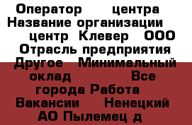 Оператор Call-центра › Название организации ­ Call-центр "Клевер", ООО › Отрасль предприятия ­ Другое › Минимальный оклад ­ 25 000 - Все города Работа » Вакансии   . Ненецкий АО,Пылемец д.